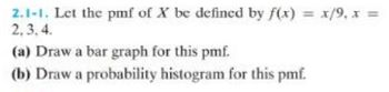 2.1-1. Let the pmf of X be defined by f(x) = x/9, x =
2,3,4.
(a) Draw a bar graph for this pmf.
(b) Draw a probability histogram for this pmf.