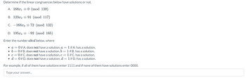 Determine if the linear congruences below have solutions or not.
A. 168x10 (mod 139)
B. 123x2 = 91 (mod 117)
C. -168x3 = 72 (mod 132)
D. 195x4= -92 (mod 165)
Enter the number abcd below, where
• a = 0 if A. does not have a solution, a = 1 if A. has a solution,
• b = 0 if B. does not have a solution, b = 1 if B. has a solution,
• c = 0 if C. does not have a solution, c = 1 if C. has a solution,
d = 0 if D. does not have a solution, d = 1 if D. has a solution.
For example, if all of them have solutions enter 1111 and if none of them have solutions enter 0000.
Type your answer...