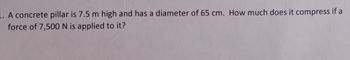 L. A concrete pillar is 7.5 m high and has a diameter of 65 cm. How much does it compress if a
force of 7,500 N is applied to it?