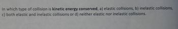 **Question:**

In which type of collision is kinetic energy conserved?

a) Elastic collisions  
b) Inelastic collisions  
c) Both elastic and inelastic collisions  
d) Neither elastic nor inelastic collisions  

**Explanation:**

In physics, kinetic energy is conserved in elastic collisions. Elastic collisions are events where the total kinetic energy of the system remains constant before and after the impact. In contrast, inelastic collisions involve a loss of kinetic energy, usually transformed into other forms of energy such as heat or sound. 

This concept is pivotal in understanding energy conservation and momentum in collision analysis within classical mechanics.