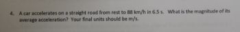 4. A car accelerates on a straight road from rest to 88 km/h in 6.5 s. What is the magnitude of its
average acceleration? Your final units should be m/s.