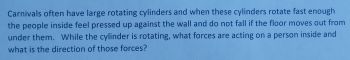 Carnivals often have large rotating cylinders and when these cylinders rotate fast enough
the people inside feel pressed up against the wall and do not fall if the floor moves out from
under them. While the cylinder is rotating, what forces are acting on a person inside and
what is the direction of those forces?