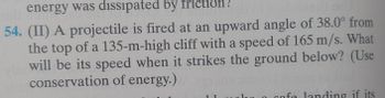 energy was dissipated by friction!
54. (II) A projectile is fired at an upward angle of 38.0° from
the top of a 135-m-high cliff with a speed of 165 m/s. What
will be its speed when it strikes the ground below? (Use
conservation of energy.)
C
gofe landing if its