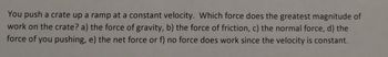 You push a crate up a ramp at a constant velocity. Which force does the greatest magnitude of
work on the crate? a) the force of gravity, b) the force of friction, c) the normal force, d) the
force of you pushing, e) the net force or f) no force does work since the velocity is constant.