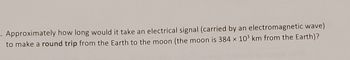 Approximately how long would it take an electrical signal (carried by an electromagnetic wave)
to make a round trip from the Earth to the moon (the moon is 384 x 10³ km from the Earth)?