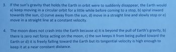 3. If the sun's gravity that holds the Earth in orbit were to suddenly disappear, the Earth would
a) keep moving in a circular orbit for a little while before coming to a stop, b) spiral inward
towards the sun, c) curve away from the sun, d) move in a straight line and slowly stop or e)
move in a straight line at a constant velocity.
4. The moon does not crash into the Earth because a) it is beyond the pull of Earth's gravity, b)
there is zero net force acting on the moon, c) the sun keeps it from being pulled toward the
Earth or d) it is freely falling toward the Earth but its tangential velocity is high enough to
keep it at a near constant distance.