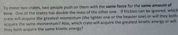 To move two crates, two people push on them with the same force for the same amount of
time. One of the crates has double the mass of the other one. If friction can be ignored, which
crate will acquire the greatest momentum (the lighter one or the heavier one) or will they both
acquire the same momentum? Also, which crate will acquire the greatest kinetic energy or will
they both acquire the same kinetic energy?