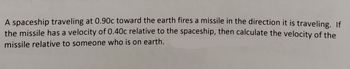 A spaceship traveling at 0.90c toward the earth fires a missile in the direction it is traveling. If
the missile has a velocity of 0.40c relative to the spaceship, then calculate the velocity of the
missile relative to someone who is on earth.