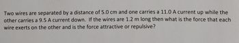 Two wires are separated by a distance of 5.0 cm and one carries a 11.0 A current up while the
other carries a 9.5 A current down. If the wires are 1.2 m long then what is the force that each
wire exerts on the other and is the force attractive or repulsive?