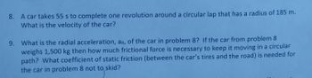 8. A car takes 55 s to complete one revolution around a circular lap that has a radius of 185 m.
What is the velocity of the car?
9. What is the radial acceleration, ar, of the car in problem 8? If the car from problem 8
weighs 1,500 kg then how much frictional force is necessary to keep it moving in a circular
path? What coefficient of static friction (between the car's tires and the road) is needed for
the car in problem 8 not to skid?