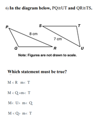 6) In the diagram below, PQ=UT and QR=TS.
T
8 cm
7 cm
R
Note: Figures are not drawn to scale.
Which statement must be true?
M < R m< T
M < Q=m< T
M< U> m< Q
M < Q> m< T
く
