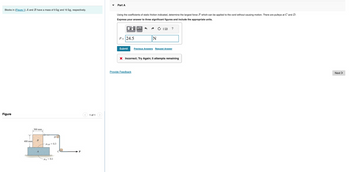 Blocks in (Figure 1) A and B have a mass of 9 kg and 10 kg, respectively.
Figure
T
400 mm
300 mm
B
A
DO
MAB= 0.3
PA=0.1
P
1 of 1
Part A
Using the coefficients of static friction indicated, determine the largest force P which can be applied to the cord without causing motion. There are pulleys at C and D.
Express your answer to three significant figures and include the appropriate units.
¹™:μA
P = 24.5
Submit
N
Provide Feedback
Previous Answers Request Answer
X Incorrect; Try Again; 5 attempts remaining
Next >