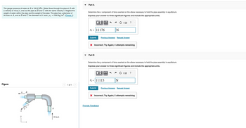 The gauge pressure of water at A is 150.5 kPa. Water flows through the pipe at A with
a velocity of 18 m/s, and out the pipe at B and C with the same velocity v. Neglect the
weight of water within the pipe and the weight of the pipe. The pipe has a diameter of
50 mm at A, and at B and C the diameter is 31 mm. pw = 1000 kg/m³. (Figure 1)
Figure
v B
v
y
L.
18 m/s
1 of 1
Part A
Determine the x component of force exerted on the elbow necessary to hold the pipe assembly in equilibrium.
Express your answer to three significant figures and include the appropriate units.
F = 11176
Submit
μА
Part B
Previous Answers Request Answer
X Incorrect; Try Again; 4 attempts remaining
N
Determine the y component of force exerted on the elbow necessary to hold the pipe assembly in equilibrium.
Express your answer to three significant figures and include the appropriate units.
μA
Fy=11115
Provide Feedback
?
N
Submit Previous Answers Request Answer
?
X Incorrect; Try Again; 5 attempts remaining