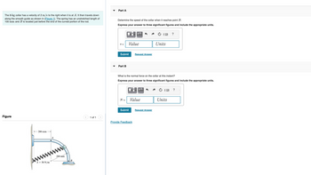 The 8-kg collar has a velocity of 2 m/s to the right when it is at A. It then travels down
along the smooth guide as shown in (Figure 1). The spring has an unstretched length of
100 mm and B is located just before the end of the curved portion of the rod.
Figure
200 mm
A
www.
200 mm
k = 50 N/m
B
1 of 1
Part A
Determine the speed of the collar when it reaches point B.
Express your answer to three significant figures and include the appropriate units.
V =
Submit
Part B
N =
U
Value
Submit
ΜΑ
What is the normal force on the collar at this instant?
Express your answer to three significant figures and include the appropriate units.
U
Request Answer
"μA
Provide Feedback
Value
Units
Request Answer
Units
?