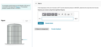 A converging nozzle having an exit diameter of 30 mm is
connected to the large tank (Figure 1). The absolute
pressure outside the tank is 102 kPa.
Part A
If the temperature of the air in the tank is 20° C and the absolute pressure is 680 kPa, determine the mass flow from the tank.
Express your answer using three significant figures.
m =
Figure
1 of 1
ΕΠΙ ΑΣΦ
↓↑
vec
Submit
Request Answer
Return to Assignment
Provide Feedback
?
kg/s