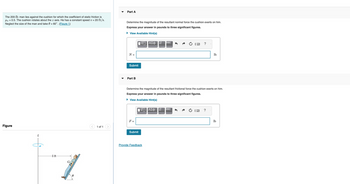The 200-1b man lies against the cushion for which the coefficient of static friction is
μ8 = 0.5. The cushion rotates about the z axis. He has a constant speed v = 20 ft/s.
Neglect the size of the man and take 0 = 60°. (Figure 1)
Figure
Z
·b
8 ft
0
1 of 1
Part A
Determine the magnitude of the resultant normal force the cushion exerts on him.
Express your answer in pounds to three significant figures.
► View Available Hint(s)
N =
Submit
Part B
F =
|VD ΑΣΦ11
Submit
vec
Determine the magnitude of the resultant frictional force the cushion exerts on him.
Express your answer in pounds to three significant figures.
► View Available Hint(s)
IVE ΑΣΦ ↓↓↑ vec
Provide Feedback
?
lb
?
lb