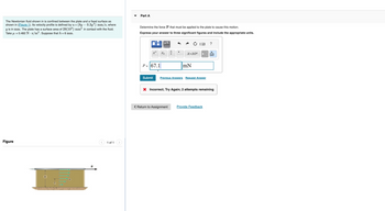 The Newtonian fluid shown in is confined between the plate and a fixed surface as
shown in (Figure 1). Its velocity profile is defined by u = (8y-0.3y2) mm/s, where
y is in mm. The plate has a surface area of 29(10³) mm² in contact with the fluid.
Take μ = 0.482 N. s/m². Suppose that h = 6 mm.
Figure
h
< 1 of 1
Part A
Determine the force P that must be applied to the plate to cause this motion.
Express your answer to three significant figures and include the appropriate units.
xa
P= 67.1
μA
Xb
a
b
X.10n
< Return to Assignment
mN
Submit Previous Answers Request Answer
X Incorrect; Try Again; 2 attempts remaining
?
Provide Feedback