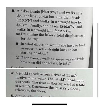 26. A hiker heads [N40.0°W] and walks in a
straight line for 4.0 km. She then heads
[E10.0°N] and walks in a straight line for
3.0 km. Finally, she heads [S40.0°W] and
walks in a straight line for 2.5 km.
(a) Determine the hiker's total displacement
for the trip.
27
(b) In what direction would she have to head
in order to walk straight back to her
starting position?
(c) If her average walking speed was 4.0 km/h,
how long did the total trip take?
22. A jet-ski speeds across a river at 11 m/s
relative to the water. The jet ski's heading is
due south. The river is flowing west at a rate
of 5.0 m/s. Determine the jet-ski's velocity
relative to the shore.
23. A bush nilot w
TATAWAL.