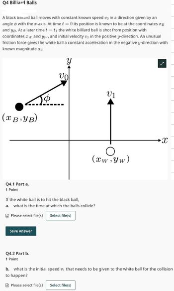 Q4 Billiard Balls
A black billiard ball moves with constant known speed up in a direction given by an
angle with the x-axis. At time t = 0 its position is known to be at the coordinates B
and yß. At a later time t = t₁ the white billiard ball is shot from position with
coordinates *w and yw, and initial velocity v₁ in the positive y-direction. An unusual
friction force gives the white ball a constant acceleration in the negative y-direction with
known magnitude a₁.
‒‒‒‒‒‒‒‒‒
(XB₁YB)
Q4.1 Part a.
1 Point
Save Answer
Y
vo
Q4.2 Part b.
1 Point
If the white ball is to hit the black ball,
a.
what is the time at which the balls collide?
Please select file(s)
Select file(s)
VI
(xw, Yw)
X
b. what is the initial speed v₁ that needs to be given to the white ball for the collision
to happen?
Please select file(s) Select file(s)