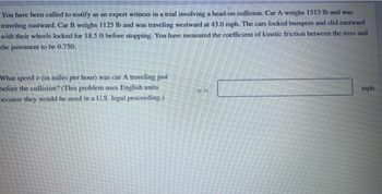 You have been called to testify as an expert witness in a trial involving a head-on collision. Car A weighs 1515 lb and was
traveling eastward. Car B weighs 1125 lb and was traveling westward at 43.0 mph. The cars locked bumpers and slid castward
with their wheels locked for 18.5 ft before stopping. You have measured the coefficient of kinetic friction between the tires and
the pavement to be 0.750.
What speed (in miles per hour) was car A traveling just
before the collision? (This problem uses English units
because they would be used in a U.S. legal proceeding.)
UF
mph