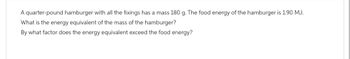 A quarter-pound hamburger with all the fixings has a mass 180 g. The food energy of the hamburger is 1.90 MJ.
What is the energy equivalent of the mass of the hamburger?
By what factor does the energy equivalent exceed the food energy?