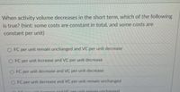When activity volume decreases in the short term, which of the following
is true? (hint: some costs are constant in total, and some costs are
constant per unit)
O FC per unit remain unchanged and VC per unit decrease
O FC per unit increase and VC per unit decrease
O FC per unit decrease and VC per unit decrease
O FC per unit decrease and VC per unit remain unchanged
EC perunit increase and YC per unit remain unchanged
