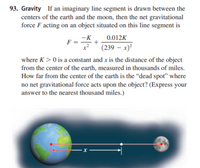 93. Gravity If an imaginary line segment is drawn between the
centers of the earth and the moon, then the net gravitational
force F acting on an object situated on this line segment is
-K
0.012K
(239 – x)²
where K>0 is a constant and x is the distance of the object
from the center of the earth, measured in thousands of miles.
How far from the center of the earth is the “dead spot" where
no net gravitational force acts upon the object? (Express your
answer to the nearest thousand miles.)
