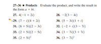 27-36 - Products Evaluate the product, and write the result in
the form a + bi.
27. 4(-1 + 2i)
28. -2(3 – 4i)
29. (7 – i)(4 + 2i)
30. (5 – 3i)(1 + i)
31. (6 + 5i)(2 – 3i)
32. (-2 + i)(3 – 7i)
33. (2 + 5i)(2 – 5i)
34. (3 – 7i)(3 + 7i)
35. (2 + 5i)²
36. (3 – 7i)?

