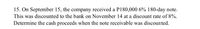 15. On September 15, the company received a P180,000 6% 180-day note.
This was discounted to the bank on November 14 at a discount rate of 8%.
Determine the cash proceeds when the note receivable was discounted.
