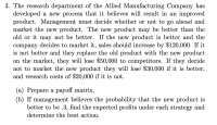 3. The research department of the Allied Manufacturing Company has
developed a new process that it believes will result in an improved
product. Management must decide whether or not to go ahead and
market the new product. The new product may be better than the
old or it may not be better. If the new product is better and the
company decides to market it, sales should increase by $120,000. If it
is not better and they replace the old product with the new product
on the market, they will lose $50,000 to competitors. If they decide
not to market the new product they will lose $30,000 if it is better,
and research costs of $20,000 if it is not.
(a) Prepare a payoff matrix.
(b) If management believes the probability that the new product is
better to be .3, find the expected profits under each strategy and
determine the best action.
