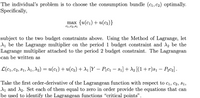 The individual's problem is to choose the consumption bundle (cı, C2) optimally.
Specifically,
max {u(с1) + u(с2)}
C1,C2,81
subject to the two budget constraints above. Using the Method of Lagrange, let
d, be the Lagrange multiplier on the period 1 budget constraint and A, be the
Lagrange multiplier attached to the period 2 budget constraint. The Lagrangean
can be written as
L(c1, C2, 81, A1, A2) = u(c1) + u(c2) + d1 [Y – P;c1 – s1] + A2 [(1+r)s1 – Pąc2] .
-
Take the first order-derivative of the Lagrangean function with respect to c1, c2, s1,
d1 and A2. Set each of them equal to zero in order provide the equations that can
be used to identify the Lagrangean functions "critical points".
