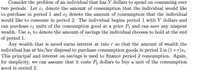 Consider the problem of an individual that has Y dollars to spend on consuming over
two periods. Let c1 denote the amount of consumption that the individual would like
to purchase in period 1 and c2 denote the amount of consumption that the individual
would like to consume in period 2. The individual begins period 1 with Y dollars and
can purchase c, units of the consumption good at a price P1 and can save any unspent
wealth. Use s, to denote the amount of savings the individual chooses to hold at the end
of period 1.
Any wealth that is saved earns interest at rate r so that the amount of wealth the
individual has at his/her disposal to purchase consumption goods in period 2 is (1+r)s1.
This principal and interest on savings is used to finance period 2 consumption. Again,
for simplicity, we can assume that it costs P, dollars to buy a unit of the consumption
good in period 2.
