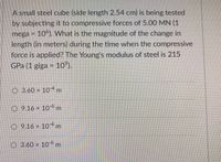 A small steel cube (side length 2.54 cm) is being tested
by subjecting it to compressive forces of 5.00 MN (1
mega = 10°). What is the magnitude of the change in
length (in meters) during the time when the compressive
force is applied? The Young's modulus of steel is 215
GPa (1 giga = 10°).
%3D
O 3.60 x 10-4 m
O 9.16 x 106 m
O 9.16 x 104m
O 3.60 x 10°m
