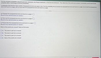 Find the indicated probabilities using the geometric distribution, the Poisson distribution, or the binomial distribution. Then determine if the events are unusual. If convenient, use the appropriate
probability table or technology to find the probabilities.
A newspaper finds that the mean number of typographical errors per page is nine. Find the probability that (a) exactly five typographical errors are found on a page, (b) at most five typographical
errors are found on a page, and (c) more than five typographical errors are found on a page.
(a) P(exactly five typographical errors are found on a page) -
(Round to four decimal places as needed.)
(b) P(at most five typographical errors are found on a page)
(Round to four decimal places as needed.)
(c) P(more than five typographical errors are found on a page) -
(Round to four decimal places as needed.)
Which of the events are unusual? Select all that apply.
A The event in part (a) is unusual.
B. The event in part(b) is unusual.
C. The event in part (c) is unusual.
D. None of the events are unusual.