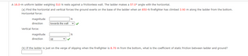 A 16.0-m uniform ladder weighing 510 N rests against a frictionless wall. The ladder makes a 57.0° angle with the horizontal.
(a) Find the horizontal and vertical forces the ground exerts on the base of the ladder when an 850-N firefighter has climbed 3.90 m along the ladder from the bottom.
Horizontal force:
magnitude
direction
Vertical force:
magnitude
direction
towards the wall
up
N
✓✓
N
(b) If the ladder is just on the verge of slipping when the firefighter is 8.70 m from the bottom, what is the coefficient of static friction between ladder and ground?