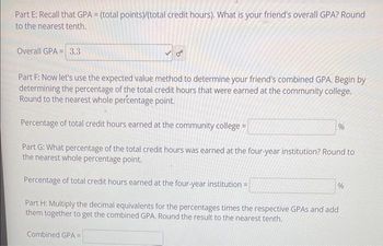 Part E: Recall that GPA = (total points)/(total credit hours). What is your friend's overall GPA? Round
to the nearest tenth.
Overall GPA 3.3
Part F: Now let's use the expected value method to determine your friend's combined GPA. Begin by
determining the percentage of the total credit hours that were earned at the community college.
Round to the nearest whole percentage point.
Percentage of total credit hours earned at the community college =
Part G: What percentage of the total credit hours was earned at the four-year institution? Round to
the nearest whole percentage point.
Percentage of total credit hours earned at the four-year institution =
Part H: Multiply the decimal equivalents for the percentages times the respective GPAS and add
them together to get the combined GPA. Round the result to the nearest tenth.
Combined GPA =
%
%