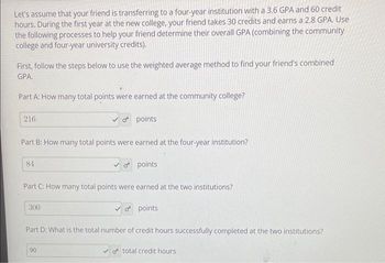 Let's assume that your friend is transferring to a four-year institution with a 3.6 GPA and 60 credit
hours. During the first year at the new college, your friend takes 30 credits and earns a 2.8 GPA. Use
the following processes to help your friend determine their overall GPA (combining the community
college and four-year university credits).
First, follow the steps below to use the weighted average method to find your friend's combined
GPA.
Part A: How many total points were earned at the community college?
216
Part B: How many total points were earned at the four-year institution?
84
o points
300
Part C: How many total points were earned at the two institutions?
✓opoints.
90
o points
Part D: What is the total number of credit hours successfully completed at the two institutions?
o total credit hours.