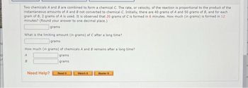 Two chemicals A and B are combined to form a chemical C. The rate, or velocity, of the reaction is proportional to the product of the
instantaneous amounts of A and B not converted to chemical C. Initially, there are 40 grams of A and 50 grams of B, and for each
gram of B, 2 grams of A is used. It is observed that 20 grams of C is formed in 6 minutes. How much (in grams) is formed in 12
minutes? (Round your answer to one decimal place.)
grams
What is the limiting amount (in grams) of C after a long time?
grams
How much (in grams) of chemicals A and B remains after a long time?
A
B
Need Help?
grams
grams
Read It
Watch It
Master