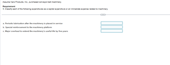 Assume Karo Products, Inc., purchased conveyor-belt machinery.
Requirement
1. Classify each of the following expenditures as a capital expenditure or an immediate expense related to machinery.
a. Periodic lubrication after the machinery is placed in service
b. Special reinforcement to the machinery platform
c. Major overhaul to extend the machinery's useful life by five years
