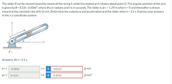 The slider P can be moved inward by means of the string S, while the slotted arm rotates about point O. The angular position of the arm
is given by 0 = 0.53t -0.036t², where is in radians and t is in seconds. The slider is at r = 1.29 m when t = 0 and thereafter is drawn
inward at the constant rate of 0.12 m/s. Determine the velocity v and acceleration a of the slider when t = 3.1 s. Express your answers
in the x-y coordinate system.
8
Answers: At t = 3.1 s,
v = (
-0.3032
i+ i -0.0423
j) m/s
a = (
0.1123
i+ i
-0.8705
j) m/s²