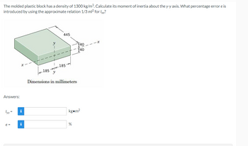 The molded plastic block has a density of 1300 kg/m³. Calculate its moment of inertia about the y-y axis. What percentage error e is
introduced by using the approximate relation 1/3 ml² for lxx?
Answers:
lyy=
e=
i
i
-185
y
445
185
Dimensions in millimeters
740
140
kg.m²
%