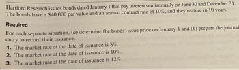 Hartford Research issues bonds dated January 1 that pay interest semiannually on June 30 and December 31.
The bonds have a $40,000 par value and an annual contract rate of 10%, and they mature in 10 years.
Required
For each separate situation, (a) determine the bonds' issue price on January 1 and (b) prepare the journal
entry to record their issuance.
1. The market rate at the date of issuance is 8%.
2. The market rate at the date of issuance is 10%.
3. The market rate at the date of issuance is 12%.