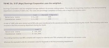 TB MC Qu. 5-57 (Algo) Domingo Corporation uses the weighted...
Domingo Corporation uses the weighted-average method in its process costing system. This month, the beginning inventory in the first processing
department consisted of 1,000 units. The costs and percentage completion of these units in beginning inventory were:
Percent Complete
50%
20%
Materials costs
Conversion costs
Cost
$ 6,100
$ 2,300
A total of 7,400 units were started and 6,700 units were transferred to the second processing department during the month. The following costs were
incurred in the first processing department during the month:
Cost
$ 159,300
$ 121,000
The ending inventory was 85% complete with respect to materials and 75% complete with respect to conversion costs.
What are the equivalent units for conversion costs for the month in the first processing department?
Materials costs
Conversion costs