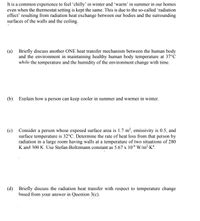 It is a common experience to feel 'chilly’ in winter and 'warm' in summer in our homes
even when the thermostat setting is kept the same. This is due to the so-called 'radiation
effect' resulting from radiation heat exchange between our bodies and the surrounding
surfaces of the walls and the ceiling.
(a) Briefly discuss another ONE heat transfer mechanism between the human body
and the environment in maintaining healthy human body temperature at 37°c
while the temperature and the humidity of the environment change with time.
(b) Explain how a person can keep cooler in summer and warmer in winter.
(c) Consider a person whose exposed surface area is 1.7 m², emissivity is 0.5, and
surface temperature is 32°C. Determine the rate of heat loss from that person by
radiation in a large room having walls at a temperature of two situations of 280
K and 300 K. Use Stefan-Boltzmann constant as 5.67 x 10-8 W/m²-K*.
(d) Briefly discuss the radiation heat transfer with respect to temperature change
hased from your answer in Question 3(c).
