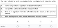 The main effect(s) is (are) meaningless to be investigated and interpreted when
A.
we fail to reject the null hypothesis for the interaction effect.
В.
we reject the null hypothesis for the interaction effect.
there is no significant interaction effect between the factors on the response
variable.
C.
D.
there is no significant effect of main effect on the response variable.
A
B
Answer:
