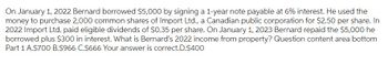 On January 1, 2022 Bernard borrowed $5,000 by signing a 1-year note payable at 6% interest. He used the
money to purchase 2,000 common shares of Import Ltd., a Canadian public corporation for $2.50 per share. In
2022 Import Ltd. paid eligible dividends of $0.35 per share. On January 1, 2023 Bernard repaid the $5,000 he
borrowed plus $300 in interest. What is Bernard's 2022 income from property? Question content area bottom
Part 1 A.$700 B.S966 C.$666 Your answer is correct.D.$400