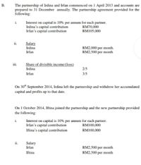 The partnership of Irdina and Irfan commenced on 1 April 2013 and accounts are
prepared to 31 December annually. The partnership agreement provided for the
following:
i.
Interest on capital is 10% per annum for each partner.
Irdina's capital contribution
Irfan's capital contribution
RM70,000
RM105,000
ii.
Salary
Irdina
RM2,000 per month.
RM2,500 per month
Irfan
Share of divisible income/(loss)
Irdina
2/5
Irfan
3/5
On 30* September 2014, Irdina left the partnership and withdrew her accumulated
capital and profits up to that date.
On 1 October 2014, Iftina joined the partnership and the new partnership provided
the following:
i.
Interest on capital is 10% per annum for each partner.
Irfan's capital contribution
Iftina's capital contribution
RM100,000
RM100,000
ii.
Salary
Irfan
RM2,500 per month
Iftina
RM2,500 per month
B.
