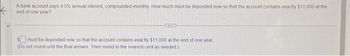 A bank account pays 4.5% annual interest, compounded monthly. How much must be deposited now so that the account contains exactly $11,000 at the
end of one year?
$must be deposited now so that the account contains exactly $11,000 at the end of one year
(Do not round until the final answer. Then round to the nearest cent as needed)
