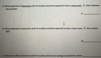 c) What proportion of classrooms with 25 students would be expected to have a mean score, X, that is between
520 and 555?
c)
d) What proportion of classrooms with 25 students would be expected to have a mean score, X, that is below
500?
d)
e) Only the top 4% of classrooms with 25 students will have an average score which is above
