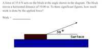 A force of 35.0 N acts on the block at the angle shown in the diagram. The block
moves a horizontal distance of 10.00 m. To three significant figures, how much
work is done by the applied force?
Work
30 0
Surface
